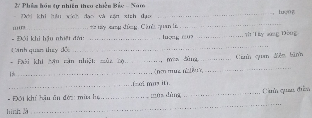 2/ Phân hóa tự nhiên theo chiều Bắc - Nam 
_lượng 
- Đới khí hậu xích đạo và cận xích đạo: 
mua _từ tây sang đông. Cảnh quan là 
_ 
- Đới khí hậu nhiệt đới: _lượng mưa _từ Tây sang Đông. 
Cảnh quan thay đổi 
_ 
, Cảnh quan điền hình 
_ 
- Đới khí hậu cận nhiệt: mùa hại_ mùa đông_ 
là._ 
(nơi mưa nhiều); 
_(nơi mưa ít). 
_Cảnh quan điển 
- Đới khí hậu ôn đới: mùa hạ:_ , mùa đông 
hình là 
_