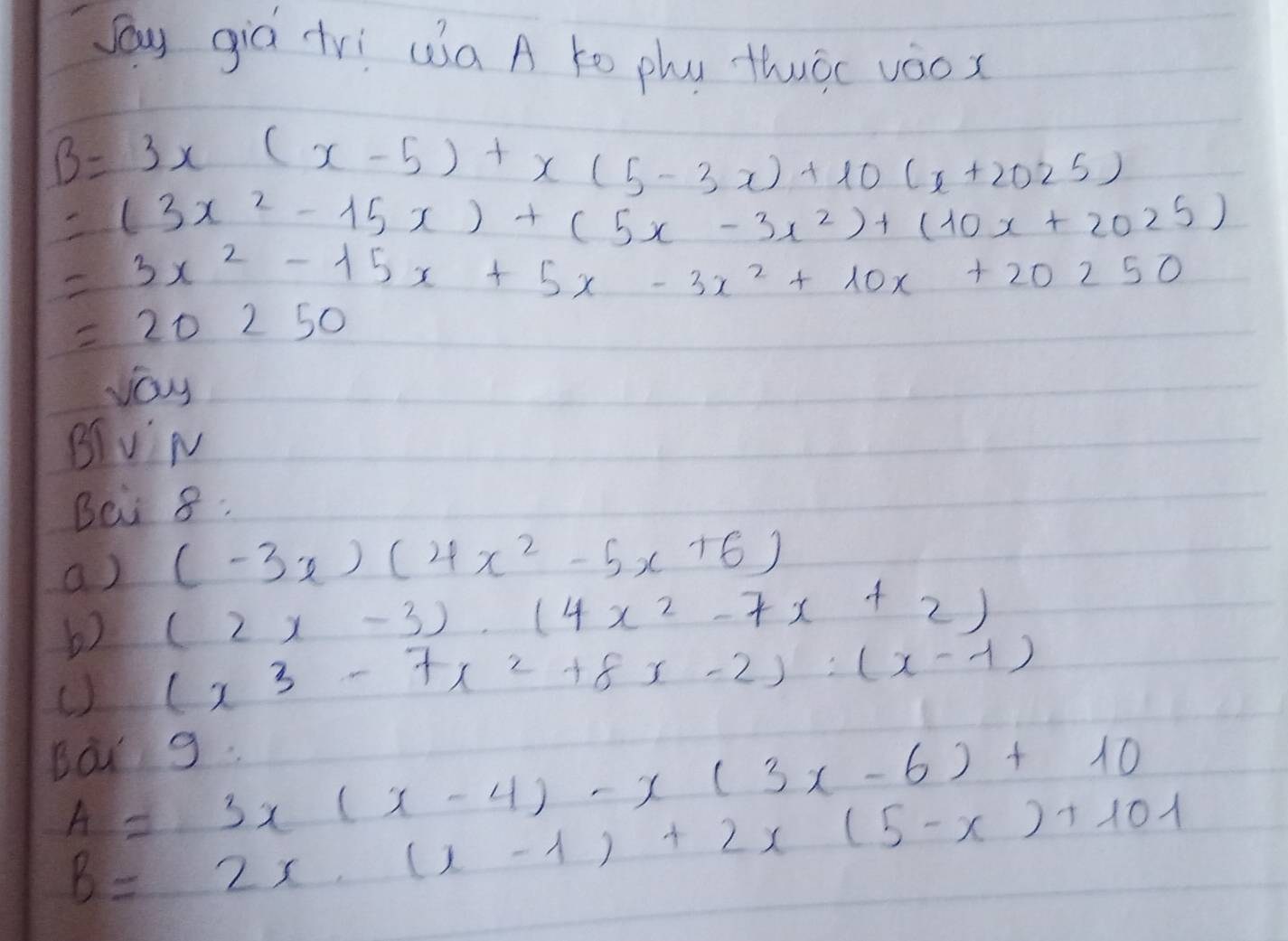 Say giá tVì wa A to phú thuōc vàox
B=3x(x-5)+x(5-3x)+10(x+2025)
=(3x^2-15x)+(5x-3x^2)+(10x+2025)
=3x^2-15x+5x-3x^2+10x+20250
=20250
vay 
BIv' M 
Bei 8: 
a) (-3x)(4x^2-5x+6)
b) (2x-3)· (4x^2-7x+2)
() (x^3-7x^2+8x-2):(x-1)
Bar 9.
A=3x(x-4)-x(3x-6)+10
B=2x.(x-1)+2x(5-x)+101