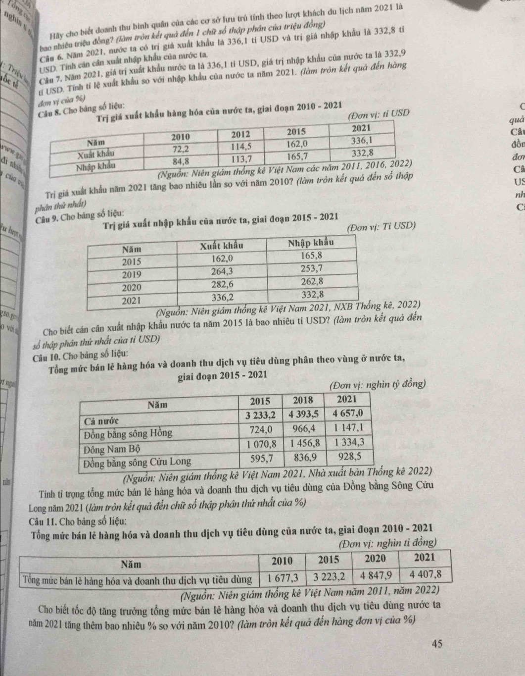 Tổng cự
nghin tí 
Hãy cho biết đoanh thu bình quần của các cơ sở lưu trú tính theo lượt khách du lịch năm 2021 là
bao nhiêu triệu đồng? (làm tròn kết quả đến 1 chữ số thập phân của triệu đồng)
Cầu 6. Năm 2021, nước ta có trí giả xuất khẩu là 336,1 tỉ USD và trị giá nhập khẩu là 332,8 tỉ
USD. Tính cản cân xuất nhập khẩu của nước ta.
tốc tế Cầu 7. Năm 2021, giá trí xuất khẩu nước ta là 336,1 tỉ USD, giá trị nhập khẩu của nước ta là 332,9
:  Triệu  
tí USD. Tính tí lệ xuất khẩu so với nhập khẩu của nước ta năm 2021. (làm tròn kết quả đến hàng
đơn vị của %)
Câu 8. Cho bảng số liệu:
uất khẩu hàng hóa của nước ta, giai đoạn 2010 - 2021
C
ơn vị: tỉ USD
quà
đồn  Câu
www.g
đơ
Câ
đi nhi   của v
Trị giả xuất khẩu năm 2021 tăng bao nhiêu lần so với năm 2010? (làm tròn kết quả đến số thập
US
nh
phân thử nhất)
Câu 9. Cho bảng số liệu:
C
Trị giá xuất nhập khẩu của nước ta, giai đoạn 2015 - 2021
u lượ 
(Đơn vị: Tỉ USD)
(N kê, 2022)
0 với Cho biết cán cân xuất nhập khẩu nước ta năm 2015 là bao nhiêu ti USD? (làm tròn kết quả đến
số thập phân thứ nhất của tỉ USD)
Câu 10. Cho bảng số liệu:
Tổng mức bán lẻ hàng hóa và doanh thu dịch vụ tiêu dùng phân theo vùng ở nước ta,
giai đoạn 2015 - 2021
it nge (Đơn vị: nghìn tỷ đồng)
năm (Nguồn: Niên giám thống kê Việt Nam 202kê 2022)
Tính tỉ trọng tổng mức bán lẻ hàng hóa và doanh thu dịch vụ tiêu dùng của Đồng bằng Sông Cửu
Long năm 2021 (làm tròn kết quả đến chữ số thập phân thứ nhất của %)
Câu 11. Cho bảng số liệu:
Tổng mức bán lẽ hàng hóa và doanh thu dịch vụ tiêu dùng của nước ta, giai đoạn 2010 - 2021
(Đơn vị: nghìn tỉ đồng)
(Nguồn: Niên giám thống kê Việt Nam năm 20
Cho biết tốc độ tăng trưởng tổng mức bán lẻ hàng hóa và doanh thu dịch vụ tiêu dùng nước ta
năm 2021 tăng thêm bao nhiêu % so với năm 2010? (làm tròn kết quả đến hàng đơn vị của %)
45