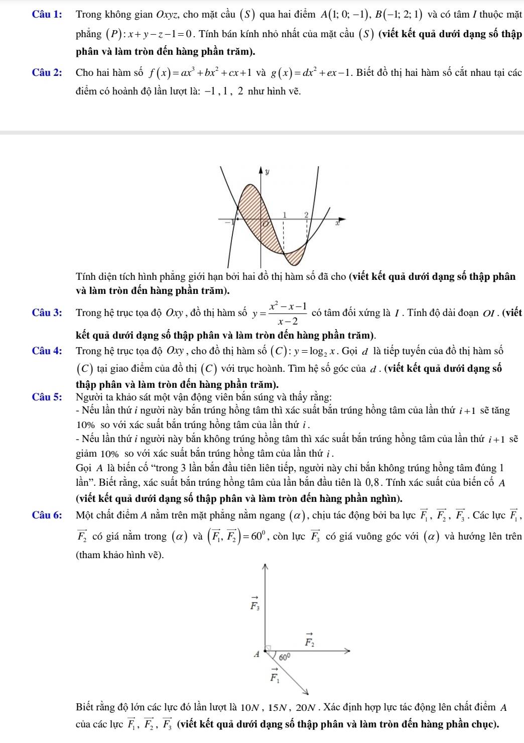 Trong không gian Oxyz, cho mặt chat au (S ) qua hai điểm A(1;0;-1),B(-1;2;1) và có tâm / thuộc mặt
phẳng (P) :x+y-z-1=0. Tính bán kính nhỏ nhất của mặt cầu (S) (viết kết quả dưới dạng số thập
phân và làm tròn đến hàng phần trăm).
Câu 2: Cho hai hàm số f(x)=ax^3+bx^2+cx+1 và g(x)=dx^2+ex-1. Biết đồ thị hai hàm số cắt nhau tại các
điểm có hoành độ lần lượt là: −1 , 1 , 2 như hình vẽ.
Tính diện tích hình phẳng giới hạn bởi hai đồ thị hàm số đã cho (viết kết quả dưới dạng số thập phân
và làm tròn đến hàng phần trăm).
Câu 3: Trong hệ trục tọa độ Oxy , đồ thị hàm số y= (x^2-x-1)/x-2  có tâm đối xứng là 1 . Tính độ dài đoạn 0I . (viết
kết quả dưới dạng số thập phân và làm tròn đến hàng phần trăm).
Câu 4: Trong hệ trục tọa độ Oxy , cho đồ thị hàm số C ) : y=log _2x. Gọi đ là tiếp tuyến của đồ thị hàm số
(C) tại giao điểm của đồ thị (C) với trục hoành. Tìm hệ số góc của d . (viết kết quả dưới dạng số
thập phân và làm tròn đến hàng phần trăm).
Câu 5: Người ta khảo sát một vận động viên bắn súng và thấy rằng:
- Nếu lần thứ i người này bắn trúng hồng tâm thì xác suất bắn trúng hồng tâm của lần thứ i+1 sẽ tăng
10% so với xác suất bắn trúng hồng tâm của lần thứ i .
- Nếu lần thứ i người này bắn không trúng hồng tâm thì xác suất bắn trúng hồng tâm của lần thứ i+1 sẽ
giảm 10% so với xác suất bắn trúng hồng tâm của lần thứ i .
Gọi A là biến cố “trong 3 lần bắn đầu tiên liên tiếp, người này chi bắn không trúng hồng tâm đúng 1
lần''. Biết rằng, xác suất bắn trúng hồng tâm của lần bắn đầu tiên là 0,8. Tính xác suất của biến cố A
(viết kết quả dưới dạng số thập phân và làm tròn đến hàng phần nghìn).
Câu 6: Một chất điểm A nằm trên mặt phẳng nằm ngang (α), chịu tác động bởi ba lực vector F_1,vector F_2,vector F_3. Các lực vector F_1,
vector F_2 có giá nằm trong (α) và (vector F_1,vector F_2)=60^0 , còn lực vector F_3 có giá vuông góc với (α) và hướng lên trên
(tham khảo hình vẽ).
Biết rằng độ lớn các lực đó lần lượt là 10N , 15N , 20N . Xác định hợp lực tác động lên chất điểm A
của các lực vector F_1,vector F_2,vector F_3 (viết kết quả dưới dạng số thập phân và làm tròn đến hàng phần chục).