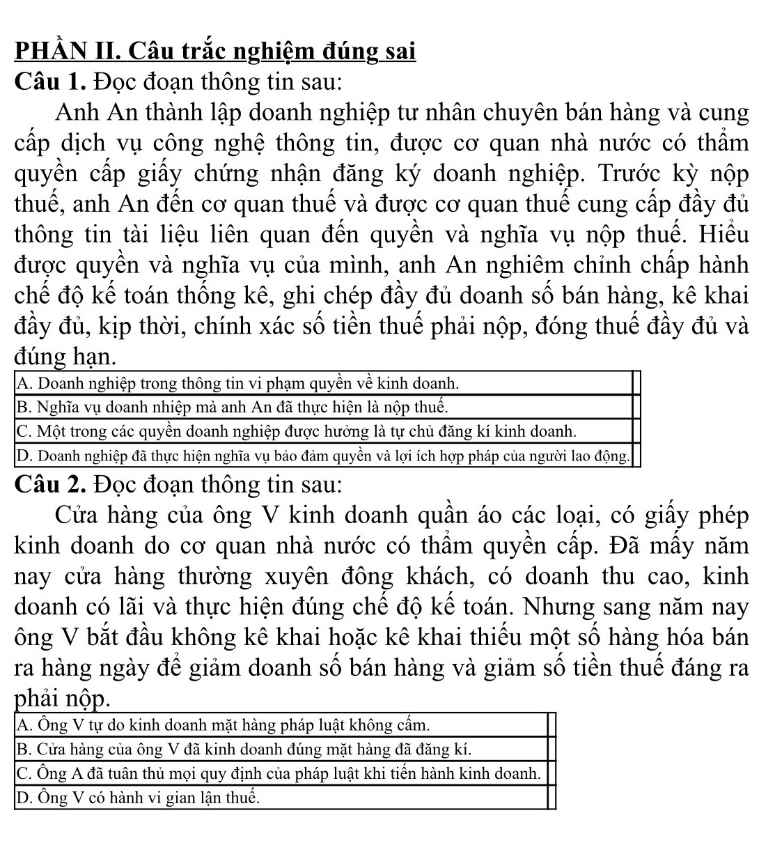 PHÀN II. Câu trắc nghiệm đúng sai 
Câu 1. Đọc đoạn thông tin sau: 
Anh An thành lập doanh nghiệp tư nhân chuyên bán hàng và cung 
cấp dịch vụ công nghệ thông tin, được cơ quan nhà nước có thầm 
quyền cấp giấy chứng nhận đăng ký doanh nghiệp. Trước kỳ nộp 
thuế, anh An đến cơ quan thuế và được cơ quan thuế cung cấp đầy đủ 
thông tin tài liệu liên quan đến quyền và nghĩa vụ nộp thuế. Hiểu 
được quyền và nghĩa vụ của mình, anh An nghiêm chỉnh chấp hành 
chế độ kể toán thông kê, ghi chép đầy đủ doanh số bán hàng, kê khai 
đầy đủ, kịp thời, chính xác số tiền thuế phải nộp, đóng thuế đầy đủ và 
đúng hạn. 
Câu 2. Đọc đoạn thông tin sau: 
Cửa hàng của ông V kinh doanh quần áo các loại, có giấy phép 
kinh doanh do cơ quan nhà nước có thẩm quyền cấp. Đã mấy năm 
nay cửa hàng thường xuyên đông khách, có doanh thu cao, kinh 
doanh có lãi và thực hiện đúng chế độ kể toán. Nhưng sang năm nay 
ông V bắt đầu không kê khai hoặc kê khai thiếu một số hàng hóa bán 
ra hàng ngày đế giảm doanh số bán hàng và giảm số tiền thuế đáng ra 
phải nộp.