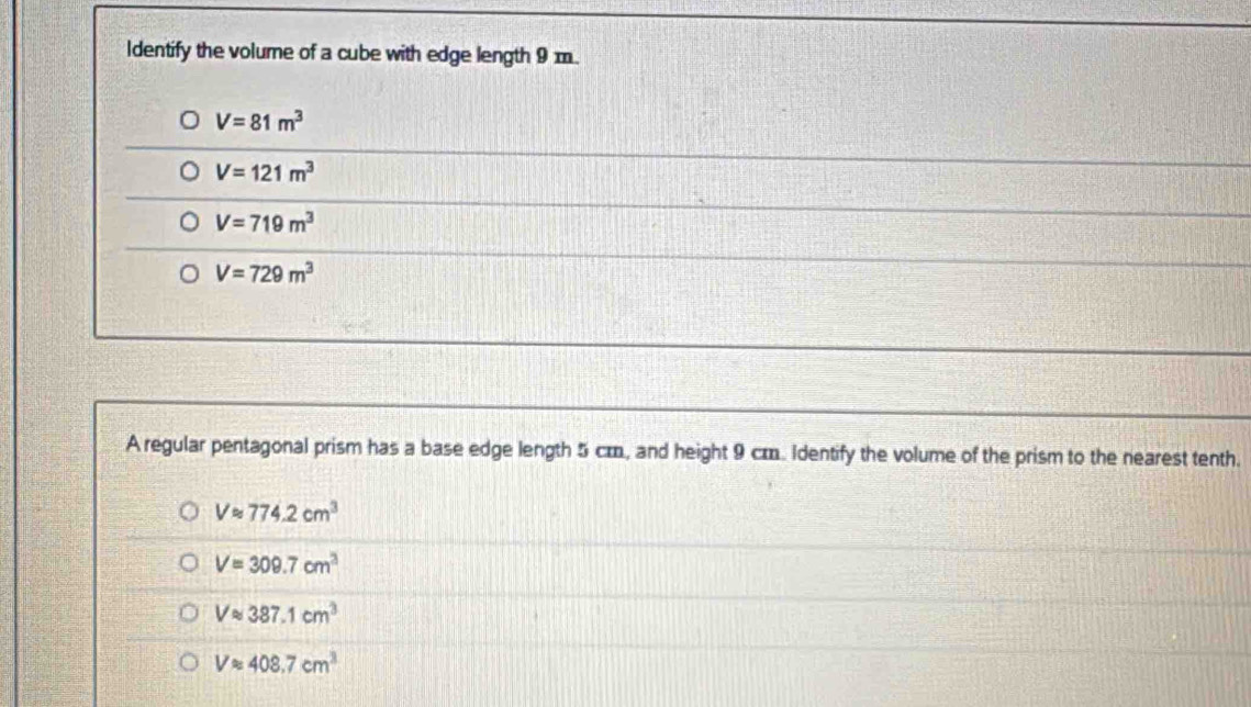 ldentify the volume of a cube with edge length 9 m.
V=81m^3
V=121m^3
V=719m^3
V=729m^3
A regular pentagonal prism has a base edge length 5 cm, and height 9 cm. Identify the volume of the prism to the nearest tenth.
Vapprox 774.2cm^3
V=309.7cm^3
Vapprox 387.1cm^3
Vapprox 408.7cm^3
