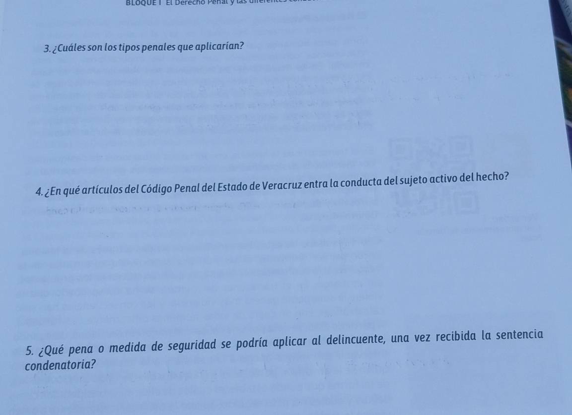 BLoQUE 1 El Derecho Peñal y la 
3. ¿Cuáles son los tipos penales que aplicarían? 
4. ¿En qué artículos del Código Penal del Estado de Veracruz entra la conducta del sujeto activo del hecho? 
5. ¿Qué pena o medida de seguridad se podría aplicar al delincuente, una vez recibida la sentencia 
condenatoria?