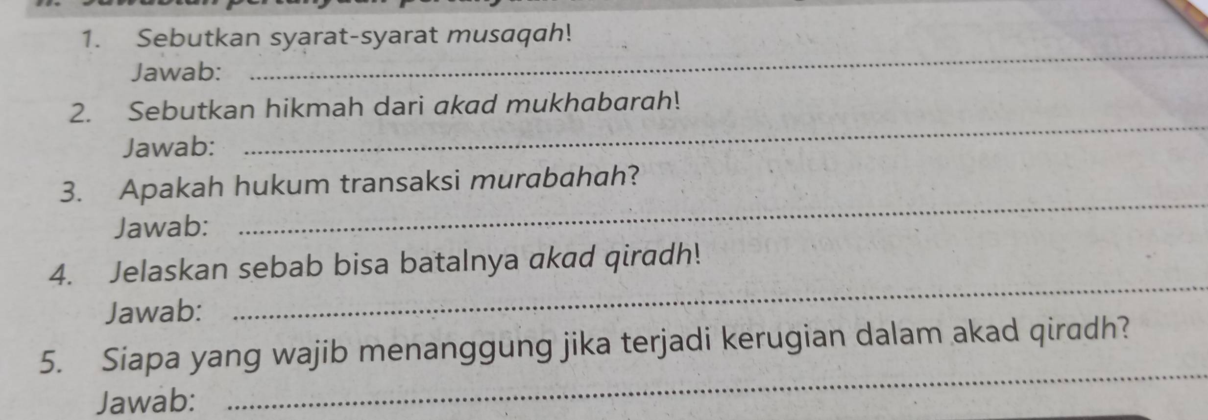 Sebutkan syarat-syarat musaqah! 
Jawab: 
_ 
_ 
2. Sebutkan hikmah dari akad mukhabarah! 
Jawab: 
_ 
3. Apakah hukum transaksi murabahah? 
Jawab: 
_ 
4. Jelaskan sebab bisa batalnya akad qiradh! 
Jawab: 
_ 
_ 
5. Siapa yang wajib menanggung jika terjadi kerugian dalam akad qiradh? 
Jawab: