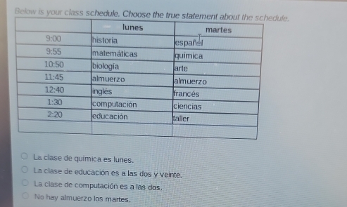 Below is your class schedule. Choose th.
La clase de química es lunes.
La clase de educación es a las dos y veinte.
La clase de computación es a las dos.
No hay almuerzo los martes.