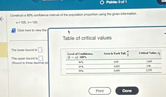 Construct a 90% confidence interval of the population proportion using the given information.
x=105,n=150
Click here to view the
Table of critical values
The lower bound is □ .
The upper bound is □ .
(Round to three decimal pl
Print Done