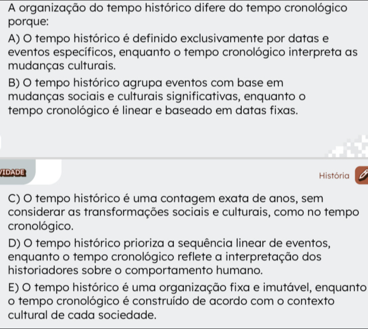 A organização do tempo histórico difere do tempo cronológico
porque:
A) O tempo histórico é definido exclusivamente por datas e
eventos específicos, enquanto o tempo cronológico interpreta as
mudanças culturais.
B) O tempo histórico agrupa eventos com base em
mudanças sociais e culturais significativas, enquanto o
tempo cronológico é linear e baseado em datas fixas.
IDADE História
C) O tempo histórico é uma contagem exata de anos, sem
considerar as transformações sociais e culturais, como no tempo
cronológico.
D) O tempo histórico prioriza a sequência linear de eventos,
enquanto o tempo cronológico reflete a interpretação dos
historiadores sobre o comportamento humano.
E) O tempo histórico é uma organização fixa e imutável, enquanto
o tempo cronológico é construído de acordo com o contexto
cultural de cada sociedade.