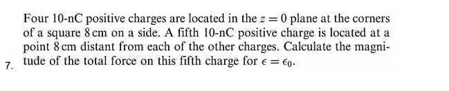 Four 10-nC positive charges are located in the z=0 plane at the corners 
of a square 8cm on a side. A fifth 10-nC positive charge is located at a 
point 8 cm distant from each of the other charges. Calculate the magni- 
7. tude of the total force on this fifth charge for ∈ =epsilon _0.