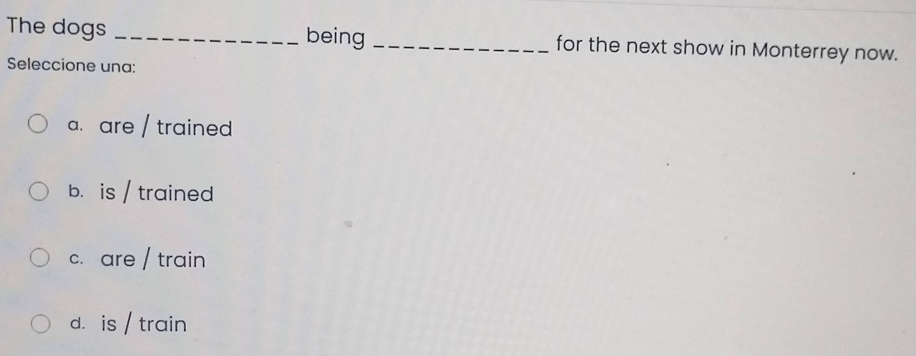The dogs _being _for the next show in Monterrey now.
Seleccione una:
a. are / trained
b. is / trained
c. are / train
d. is / train