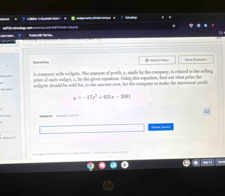 ididentity 4.28(Day 1) Quadratic Word P M Assignments | Infnite Campus Schoology 
isd728.schoology.com/external_tool/3087516431/launch 
I Lit's leam.. Portal | ISD 728 Rap.. 
' 25 (ba) 1) Qoaanate nord F rosiems (NorF1) 
Question Watch Video Show Examples 
Education A company sells widgets. The amount of profit, y, made by the company, is related to the selling 
ea price of each widget, x, by the given equation. Using this equation, find out what price the 
Education widgets should be sold for, to the nearest cent, for the company to make the maximum profit.
y=-17x^2+631x-3081
A 
sic Cloud Answer Attempt 1 out of 2 
Submit Answer 
1 - 2025-01-17 
* Rights Reworved '' ' Phacy Pulicy i Terms of Service 
Nov 11 12:43