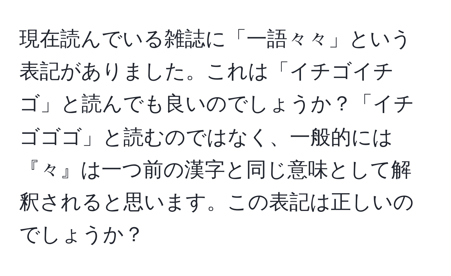 現在読んでいる雑誌に「一語々々」という表記がありました。これは「イチゴイチゴ」と読んでも良いのでしょうか？「イチゴゴゴ」と読むのではなく、一般的には『々』は一つ前の漢字と同じ意味として解釈されると思います。この表記は正しいのでしょうか？