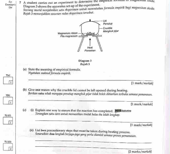 For 
Etaminer's the 7 A student carries out an experiment to determine the empirical formula of magnesium oxide. 
Diagram 3 shows the apparatus set-up of the experiment. 
Seorang murid menjalankan satu eksperimen untuk menentukan formula empirik bagi magnesium oksida 
Rajah 3 menunjukkan susunan radas eksperimen tersebut. 
(a) State the meaning of empirical formula. 
7(a) Nyatakan maksud formula empirik. 
_ 
_ 
1 
[1 mark/markah] 
(b) Give one reason why the crucible lid cannot be left opened during heating. 
7(b) Berikan savu sebab mengapa penutup mangkuk pijar tidak boleh dibiarkan terbuka semasa pemanasan. 
_ 
_ 
1 [1 mark/markah] 
(c) (i) Explain one way to ensure that the reaction has completed. Hor taats 
7(c)(i) Terangkan satu cara untuk memastikan tindak balas itu felah lengkap. 
1 
_ 
_ 
[1 mark/markuh] 
(ii) List two precautionary steps that must be taken during heating process. 
Senaraikan dua langkah berjaga-jaga yang perlu diambil semasa proses pemanasan. 
7(c)(ii) 
_
2sqrt(2)
_ 
[2 marks/markzh]