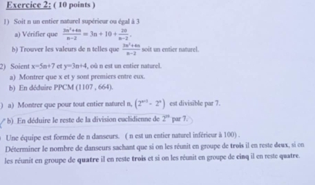 Soit n un entier naturel supérieur ou égal à 3
a) Vérifier que  (3n^2+4n)/n-2 =3n+10+ 20/n-2 . 
b) Trouver les valeurs de n telles que  (3n^2+4n)/n-2  soit un entier naturel. 
2) Soient x=5n+7 c y=3n+4 , où n est un entier naturel. 
a) Montrer que x et y sont premiers entre eux. 
b) En déduire PPCM (1107 , 664). 
) a) Montrer que pour tout entier naturel n, (2^(n+3)-2^n) est divisible par 7. 
b) En déduire le reste de la division euclidienne de 2^n par 7. 
Une équipe est formée de n danseurs. ( n est un entier naturel inférieur à 100) . 
Déterminer le nombre de danseurs sachant que si on les réunit en groupe de trois il en reste deux, si on 
les réunit en groupe de quatre il en reste trois et si on les réunit en groupe de cinq il en reste quatre.