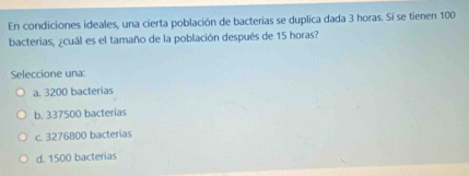 En condiciones ideales, una cierta población de bacterias se duplica dada 3 horas. Si se tienen 100
bacterias, ¿cuál es el tamaño de la población después de 15 horas?
Seleccione una:
a. 3200 bacterias
b. 337500 bacterias
c. 3276800 bacterias
d. 1500 bacterias