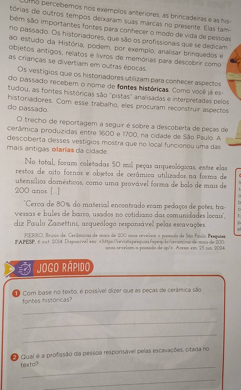 umo percebemos nos exemplos anteriores, as brincadeiras e as his-
tórias de outros tempos deixaram suas marcas no presente. Elas tam-
bém são importantes fontes para conhecer o modo de vida de pessoas
no passado. Os historiadores, que são os profissionais que se dedicam
ao estudo da História, podem, por exemplo, analisar brinquedos e
objetos antigos, relatos e livros de memórias para descobrir como
as crianças se divertiam em outras épocas.
Os vestígios que os historiadores utilizam para conhecer aspectos
do passado recebem o nome de fontes históricas. Como você já es-
tudou, as fontes históricas são “pistas” analisadas e interpretadas pelos
historiadores. Com esse trabalho, eles procuram reconstruir aspectos
do passado.
O trecho de reportagem a seguir é sobre a descoberta de peças de
cerâmica produzidas entre 1600 e 1700, na cidade de São Paulo. A
descoberta desses vestígios mostra que no local funcionou uma das
mais antigas olarias da cidade.
No total, foram coletadas 50 mil peças arqueológicas, entre elas
restos de oito fornos e objetos de cerâmica utilizados na forma de
utensílios domésticos, como uma provável forma de bolo de mais de S
200 anos. [...]
。
b
*Cerca de 80% do material encontrado eram pedaços de potes, tra- C
vessas e bules de barro, usados no cotidiano das comunidades locais", ti
diz Paulo Zanettini, arqueólogo responsável pelas escavações.
p
e
PIERRO, Bruno de. Cerâmicas de mais de 200 anos revelam o passado de São Paulo. Pesquisa
FAPESP, 6 out. 2014. Disponível em:. Acesso em: 25 jun. 2024.
JogO Rápido
1 Com base no texto, é possível dizer que as peças de cerâmica são
fontes históricas?
_
_
_
2 Qual é a profissão da pessoa responsável pelas escavações, citada no
_
texto?
_