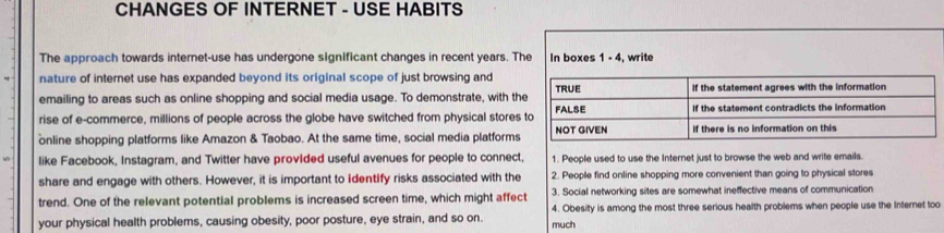 CHANGES OF INTERNET - USE HABITS
The approach towards internet-use has undergone significant changes in recent years. The In boxes 1 - 4, write
nature of internet use has expanded beyond its original scope of just browsing and
emailing to areas such as online shopping and social media usage. To demonstrate, with t
rise of e-commerce, millions of people across the globe have switched from physical store
online shopping platforms like Amazon & Taobao. At the same time, social media platform
like Facebook, Instagram, and Twitter have provided useful avenues for people to connect, 1. People used to use the Internet just to browse the web and write emails.
share and engage with others. However, it is important to Identify risks associated with the 2. People find online shopping more convenient than going to physical stores
trend. One of the relevant potential problems is increased screen time, which might affect 3. Social networking sites are somewhat ineffective means of communication
4. Obesity is among the most three serious health problems when people use the Internet too
your physical health problems, causing obesity, poor posture, eye strain, and so on. much