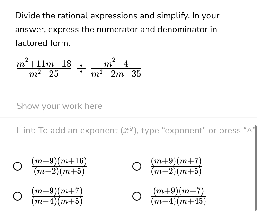 Divide the rational expressions and simplify. In your 
answer, express the numerator and denominator in 
factored form.
 (m^2+11m+18)/m^2-25 /  (m^2-4)/m^2+2m-35 
Show your work here 
Hint: To add an exponent (x^y) , type “exponent” or press “^”
 ((m+9)(m+16))/(m-2)(m+5) 
 ((m+9)(m+7))/(m-2)(m+5) 
 ((m+9)(m+7))/(m-4)(m+5) 
 ((m+9)(m+7))/(m-4)(m+45) 