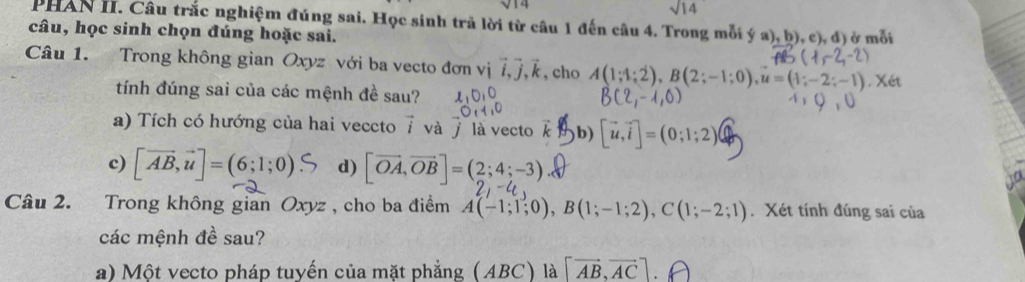 sqrt 14 
PHAN II. Câu trắc nghiệm đúng sai. Học sinh trả lời từ câu 1 đến câu 4. Trong mỗi ý a), b), c), đ) ở mỗi 
câu, học sinh chọn đúng hoặc sai. 
Câu 1. Trong không gian Oxyz với ba vecto đơn vị vector i, vector j, vector k , cho A(1;4;2), B(2;-1;0), u=(1;-2;-1). 
tính đúng sai của các mệnh đề sau? 
a) Tích có hướng của hai veccto i và j là vecto b) [vector u,vector i]=(0;1;2)
vector x
c) [vector AB,vector u]=(6;1;0)S d) [vector OA,vector OB]=(2;4;-3)
Câu 2. Trong không gian Oxyz , cho ba điểm A(-1;1;0), B(1;-1;2), C(1;-2;1). Xét tính đúng sai của 
các mệnh đề sau? 
a) Một vecto pháp tuyến của mặt phẳng (ABC) là [vector AB,vector AC]