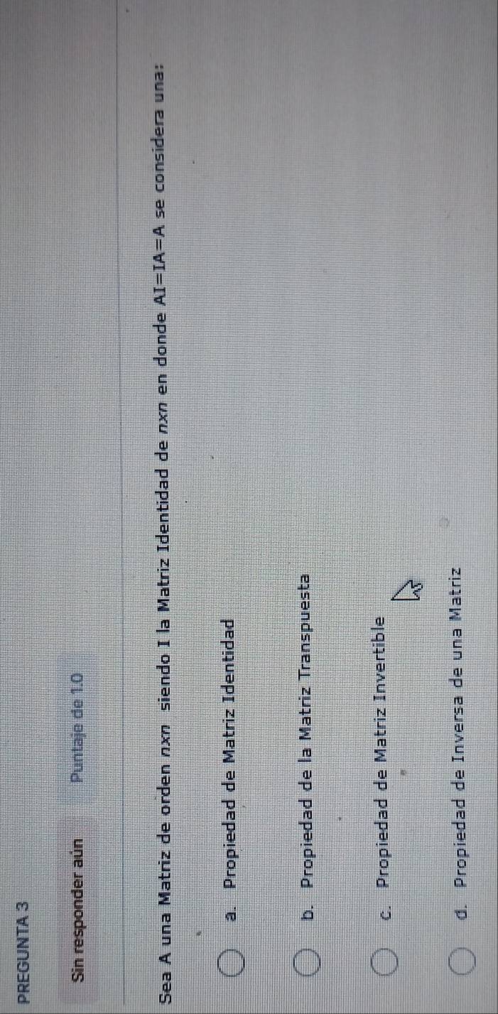 PREGUNTA 3
Sin responder aún Puntaje de 1.0
Sea A una Matriz de orden nχη siendo I la Matriz Identidad de nxπ en donde AI=IA=A se considera una:
a. Propiedad de Matriz Identidad
b. Propiedad de la Matriz Transpuesta
c. Propiedad de Matriz Invertible
d. Propiedad de Inversa de una Matriz