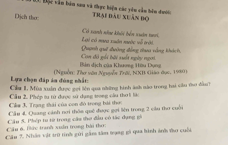 03! Đọc văn bản sau và thực hiện các yêu cầu bên dưới: 
Dịch thơ: 
trại đầu xuân đọ 
C xanh như khói bến xuân tươi, 
Lại có mưa xuân nước vỗ trời. 
Quạnh quẽ đường đồng thưa vắng khách, 
Con đò gối bãi suốt ngày ngơi. 
Bản dịch của Khương Hữu Dụng 
(Nguồn: Thơ văn Nguyễn Trãi, NXB Giáo dục, 1980) 
Lựa chọn đáp án đúng nhất: 
Câu 1. Mùa xuân được gợi lên qua những hình ảnh nào trong hai câu thơ đầu? 
Câu 2. Phép tu từ được sử dụng trong câu thơ1 là: 
Câu 3. Trạng thái của con đò trong bài thơ: 
Câu 4. Quang cảnh nơi thôn quê được gợi lên trong 2 câu thơ cuối 
Câu 5. Phép tu từ trong câu thơ đầu có tác dụng gì 
Câu 6. Bức tranh xuân trong bài thơ: 
Câu 7. Nhân vật trữ tình gửi gắm tâm trạng gì qua hình ảnh thơ cuối