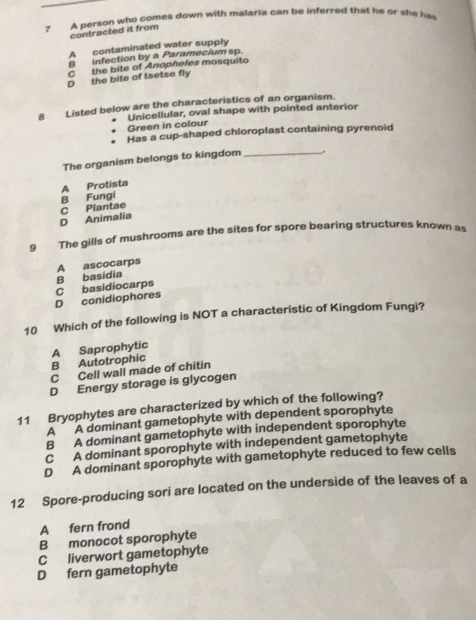 A person who comes down with malaria can be inferred that he or she has
contracted it from
A contaminated water supply
B infection by a Paramecium sp.
C the bite of Anopheles mosquito
D the bite of tsetse fly
8 Listed below are the characteristics of an organism.
Unicellular, oval shape with pointed anterior
Green in colour
Has a cup-shaped chloroplast containing pyrenoid
The organism belongs to kingdom_
A Protista
B Fungi
C Plantae
D Animalia
9 The gills of mushrooms are the sites for spore bearing structures known as
A ascocarps
B basidia
C basidiocarps
D conidiophores
10 Which of the following is NOT a characteristic of Kingdom Fungi?
A Saprophytic
B Autotrophic
C Cell wall made of chitin
D Energy storage is glycogen
11 Bryophytes are characterized by which of the following?
A A dominant gametophyte with dependent sporophyte
B A dominant gametophyte with independent sporophyte
C A dominant sporophyte with independent gametophyte
D A dominant sporophyte with gametophyte reduced to few cells
12 Spore-producing sori are located on the underside of the leaves of a
A fern frond
B monocot sporophyte
C liverwort gametophyte
D fern gametophyte