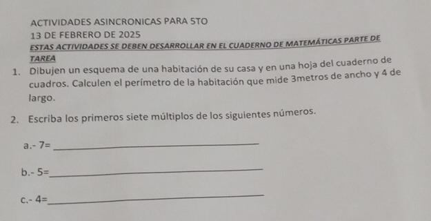 ACTIVIDADES ASINCRONICAS PARA STO 
13 DE FEBRERO DE 2025 
ESTAS ACTIVIDADES SE DEBEN DESARROLLAR EN EL CUADERNO DE MATEMÁTICAS PARTE DE 
TAREA 
1. Dibujen un esquema de una habitación de su casa y en una hoja del cuaderno de 
cuadros. Calculen el perímetro de la habitación que mide 3metros de ancho y 4 de 
largo. 
2. Escriba los primeros siete múltiplos de los siguientes números. 
a. -7=
_ 
b. -5=
_ 
C. -4=
_