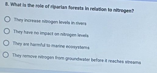 What is the role of riparian forests in relation to nitrogen?
They increase nitrogen levels in rivers
They have no impact on nitrogen levels
They are harmful to marine ecosystems
They remove nitrogen from groundwater before it reaches streams