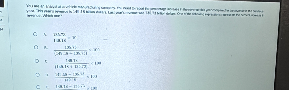 You are an analyst at a vehicle manufacturing company. You need to report the percentage increase in the revenue this year compared to the revenue in the previous
year. This year's revenue is 149.18 billion dollars. Last year's revenue was 135.73 billion dollars. One of the following expressions represents the percent increase in
revenue. Which one?
A.  (135.73)/149.18 * 10
B.  (135.73)/(149.18+135.73) * 100
C.  (149.78)/(149.18+135.73) * 100
D.  (149.18-135.73)/149.18 * 100
E. 149.18-135.73 * 100