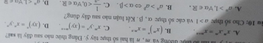 al lố tực đường và m , n là hai số thực tùy ý. Đằng thức nào sau đây là sai?
A. x^m.x^n=x^(m+n). B. (x^m)^n=x^(mn). C. x^m.y^n=(xy)^m+n. D. (xy)^n=x^n.y^n. 
lu 10: Cho số thực a>1 và các số thực α, β. Kết luận nào sau đây đúng?
A. a^(alpha)>1, forall alpha ∈ R. B. a^(alpha)>a^(beta) Leftrightarrow alpha >beta. C.  1/-alpha  <0</tex>, forall alpha ∈ R. D. a^a<1</tex>. forall a∈ R