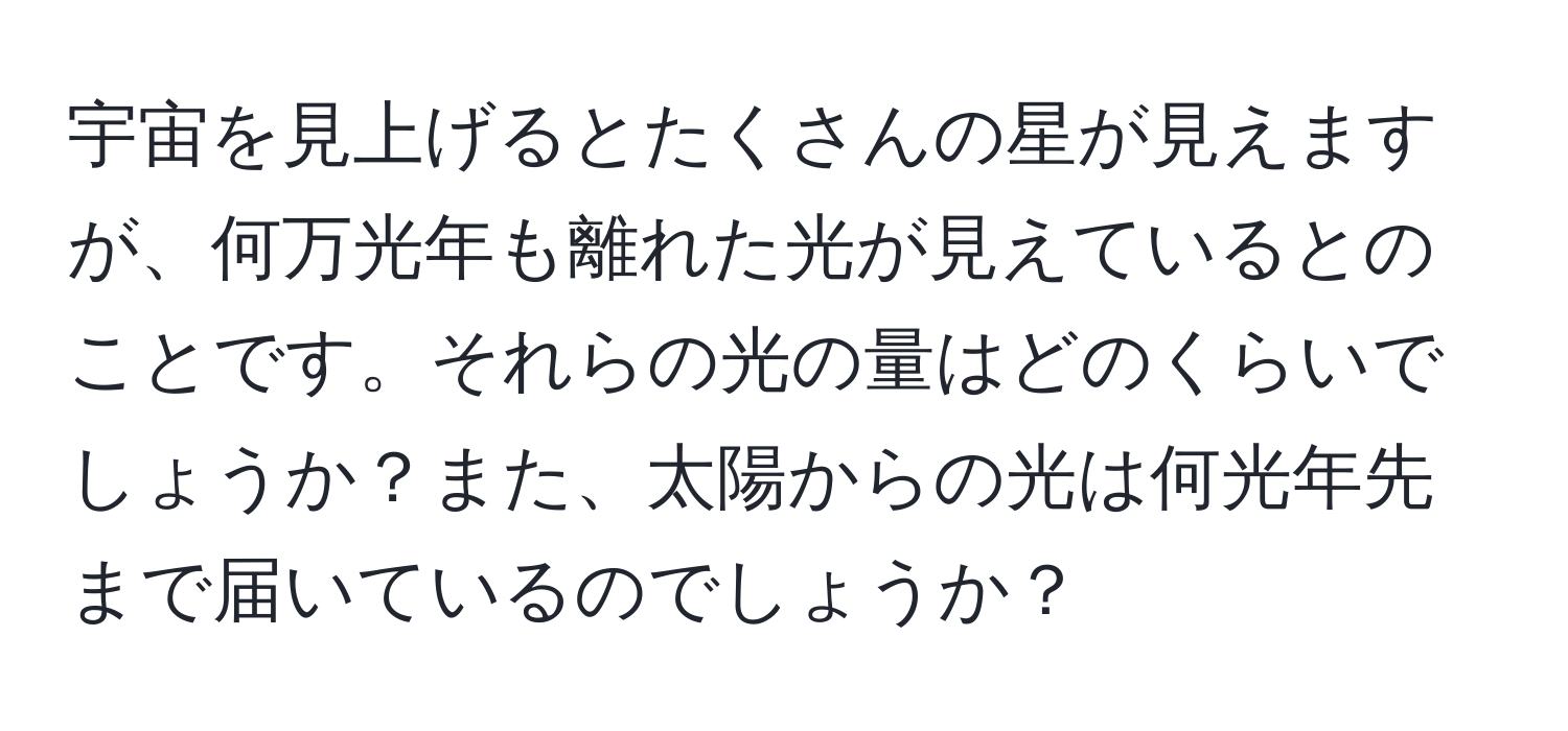 宇宙を見上げるとたくさんの星が見えますが、何万光年も離れた光が見えているとのことです。それらの光の量はどのくらいでしょうか？また、太陽からの光は何光年先まで届いているのでしょうか？