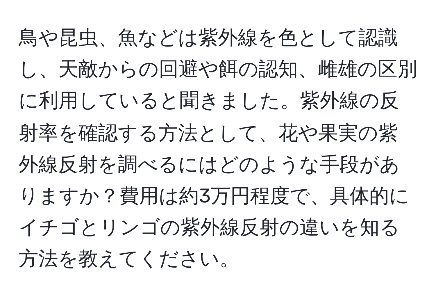 鳥や昆虫、魚などは紫外線を色として認識し、天敵からの回避や餌の認知、雌雄の区別に利用していると聞きました。紫外線の反射率を確認する方法として、花や果実の紫外線反射を調べるにはどのような手段がありますか？費用は約3万円程度で、具体的にイチゴとリンゴの紫外線反射の違いを知る方法を教えてください。