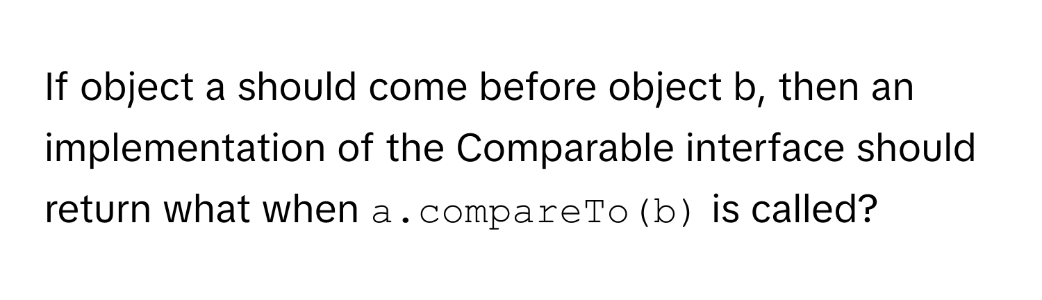 If object a should come before object b, then an implementation of the Comparable interface should return what when `a.compareTo(b)` is called?