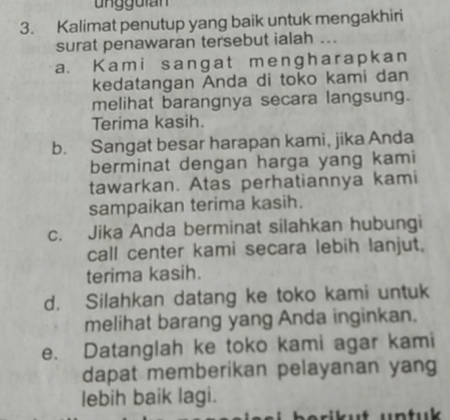 Kalimat penutup yang baik untuk mengakhiri
surat penawaran tersebut ialah ..
a. Kami sangat mengharapkan
kedatangan Anda di toko kami dan
melihat barangnya secara langsung.
Terima kasih.
b. Sangat besar harapan kami, jika Anda
berminat dengan harga yang kami
tawarkan. Atas perhatiannya kami
sampaikan terima kasih.
c. Jika Anda berminat silahkan hubungi
call center kami secara lebih lanjut,
terima kasih.
d. Silahkan datang ke toko kami untuk
melihat barang yang Anda inginkan.
e. Datanglah ke toko kami agar kami
dapat memberikan pelayanan yang
lebih baik lagi.