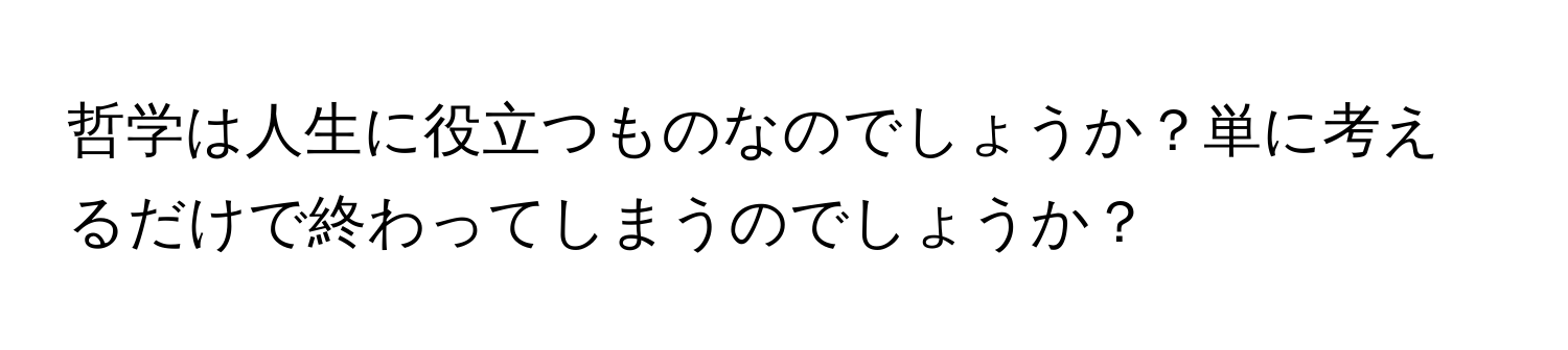 哲学は人生に役立つものなのでしょうか？単に考えるだけで終わってしまうのでしょうか？