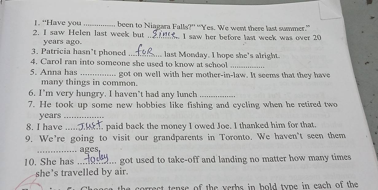 “Have you _been to Niagara Falls?” “Yes. We went there last summer.” 
2. I saw Helen last week but _I saw her before last week was over 20
years ago. 
3. Patricia hasn’t phoned _last Monday. I hope she’s alright. 
4. Carol ran into someone she used to know at school_ 
5. Anna has _got on well with her mother-in-law. It seems that they have 
many things in common. 
6. I’m very hungry. I haven’t had any lunch_ 
7. He took up some new hobbies like fishing and cycling when he retired two 
years_ 
8. I have _paid back the money I owed Joe. I thanked him for that. 
9. We’re going to visit our grandparents in Toronto. We haven't seen them 
_ages 
10. She has _got used to take-off and landing no matter how many times 
she’s travelled by air. 
e co rect tense of the verbs in bold type in each of the