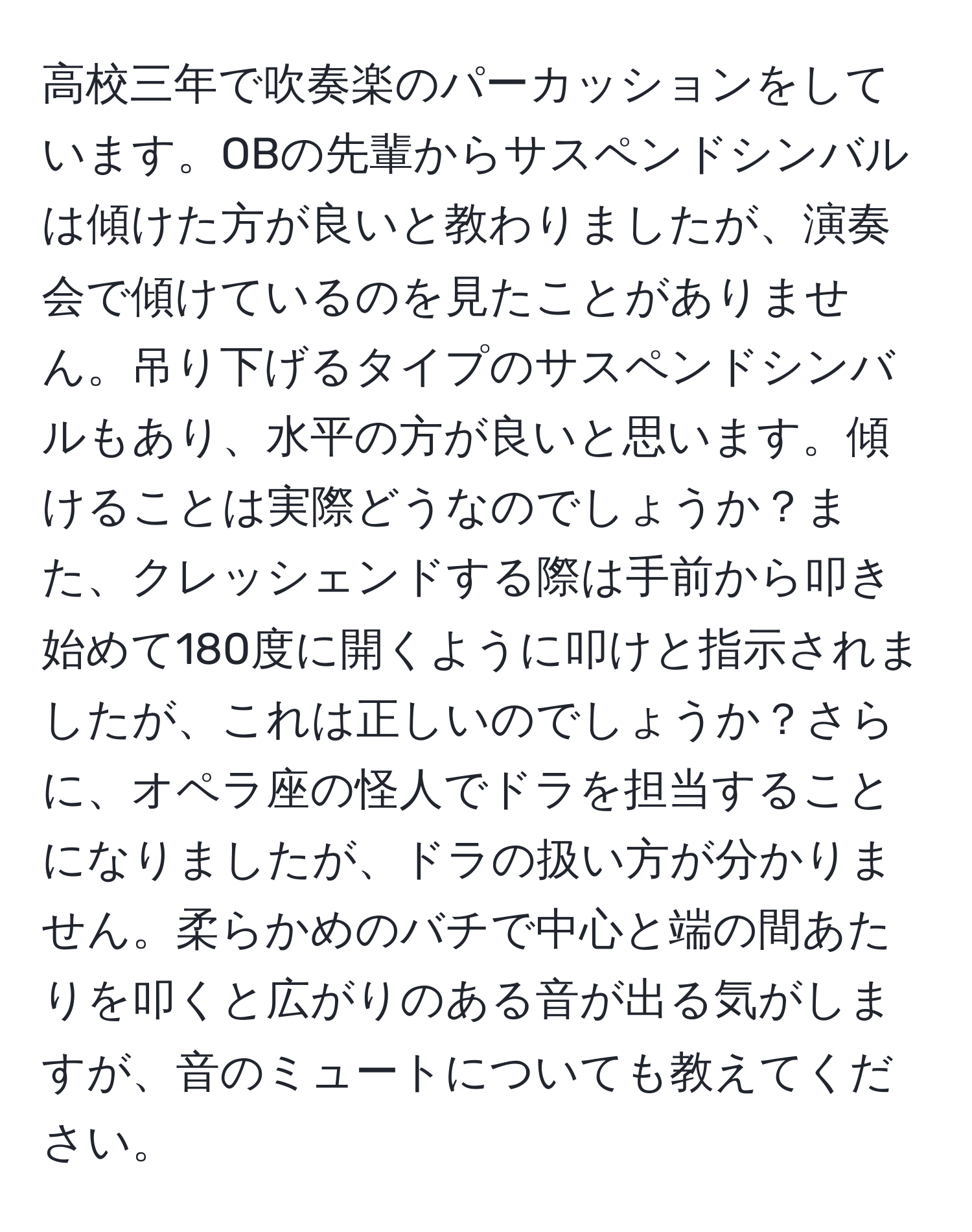 高校三年で吹奏楽のパーカッションをしています。OBの先輩からサスペンドシンバルは傾けた方が良いと教わりましたが、演奏会で傾けているのを見たことがありません。吊り下げるタイプのサスペンドシンバルもあり、水平の方が良いと思います。傾けることは実際どうなのでしょうか？また、クレッシェンドする際は手前から叩き始めて180度に開くように叩けと指示されましたが、これは正しいのでしょうか？さらに、オペラ座の怪人でドラを担当することになりましたが、ドラの扱い方が分かりません。柔らかめのバチで中心と端の間あたりを叩くと広がりのある音が出る気がしますが、音のミュートについても教えてください。