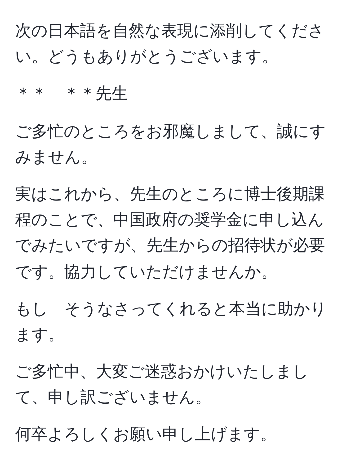 次の日本語を自然な表現に添削してください。どうもありがとうございます。

＊＊　＊＊先生

ご多忙のところをお邪魔しまして、誠にすみません。

実はこれから、先生のところに博士後期課程のことで、中国政府の奨学金に申し込んでみたいですが、先生からの招待状が必要です。協力していただけませんか。

もし　そうなさってくれると本当に助かります。

ご多忙中、大変ご迷惑おかけいたしまして、申し訳ございません。

何卒よろしくお願い申し上げます。