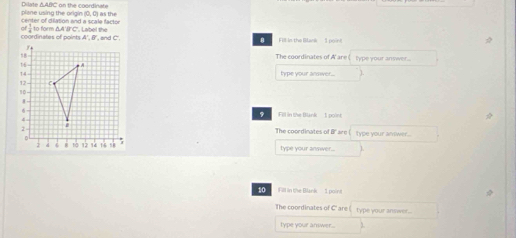 Dilate ΔABC on the coordinate plene using the origin (0, 0) as the 
center of dilation and a scale factor 
of  1/4 
coordinates of points A ', B ', and C '. to form ΔA'B'C". Label the Flt in the Blank'' 1 point 
8 
The coordinates of A ' are type your answer.. 
type your answer... 
Fill in the Blank 1 point 
The coordinates of B 'are type your answer... 
type your answer... 
10 Fill in the Blank 1 point 
The coordinates of C ' are type your answer.. 
type your answer.