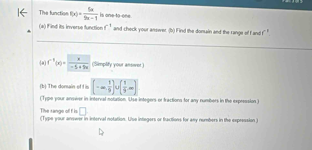 The function f(x)= 5x/9x-1  is one-to-one. 
(a) Find its inverse function f^(-1) and check your answer. (b) Find the domain and the range of f and f^(-1). 
(a) f^(-1)(x)= x/-5+9x  (Simplify your answer.) 
(b) The domain of f is (-∈fty , 1/9 ) ^circ  ( 1/9 ,∈fty )
(Type your answer in interval notation. Use integers or fractions for any numbers in the expression.) 
The range of f is □. 
(Type your answer in interval notation. Use integers or fractions for any numbers in the expression.)