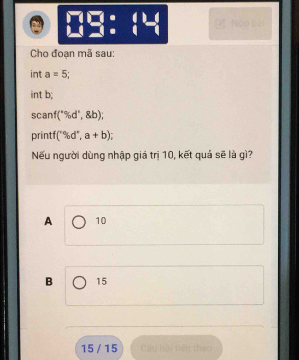 1
beginarrayr □ □  □ endarray 30° beginarrayr · () · 1endarray -(beginarrayr ) endarray Nập bùi
Cho đoạn mã sau:
int a=5
int b;
scanf f(''% d'', b); 
printf (''% d'',a+b)
Nếu người dùng nhập giá trị 10, kết quả sẽ là gì?
A 10
B 15
15 / 15 Câu hội tiên theo