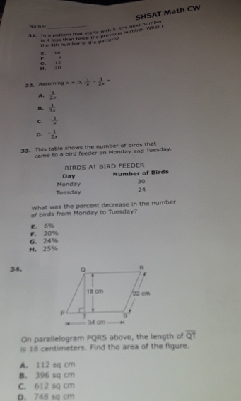 In a paltern that starts with 5, the next number SHSAT Math CW
Name:_
is 4 less than feice the previous number. What I
the 4th number in the pattern?
r. . E。 16
8。 20 G, 12
32. Assuming x=0,  1/x - 1/2x =
A.  1/2x 
B.  1/3x 
C.  1/x 
D. - 1/2x 
33. This table shows the number of birds that
came to a bird feeder on Monday and Tuesday.
BIRDS AT BIRD FEEDER
Day Number of Birds
Monday 30
Tuesday 24
What was the percent decrease in the number
of birds from Monday to Tuesday?
E. 6%
F. 20%
G. 24%
H. 25%
34, 
On parallelogram PQRS above, the length of overline QT
is 18 centimeters. Find the area of the figure.
A. 112 sq cm
B. 396 sq cm
C. 612 sq cm
D. 748 sq cm