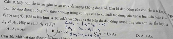 Một con lắc lò xo gồm lò xo có khối lượng không đáng kể. Chu kì dao động của con lắc là 0,1π(s)
Con lắc dao động cưỡng bức theo phương trùng với trục của lò xo dưới tác dụng của ngoại lực tuần hoàn F=
F_0 cos omega t(N). Khi ∞ lần lượt là 10rad/s và 15rad/s thì biên độ dao động tương ứng của con lắc lần lượt là
A_1 và A_2. Hãy so sánh A_1 và widehat A_2 ?
A. A_1=A_2 B. A_1 . A_1=1,5A_2 D. A_1>A_2. 
Câu 10. Một vật dao động điều hòa cơ