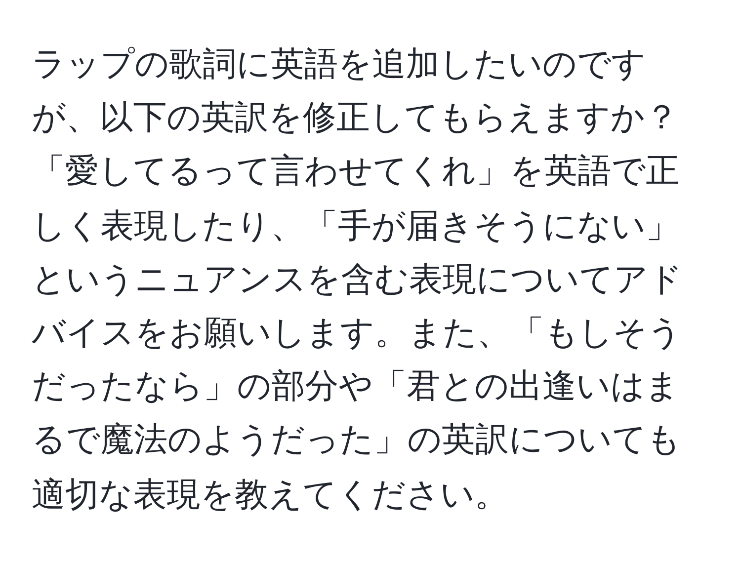 ラップの歌詞に英語を追加したいのですが、以下の英訳を修正してもらえますか？「愛してるって言わせてくれ」を英語で正しく表現したり、「手が届きそうにない」というニュアンスを含む表現についてアドバイスをお願いします。また、「もしそうだったなら」の部分や「君との出逢いはまるで魔法のようだった」の英訳についても適切な表現を教えてください。