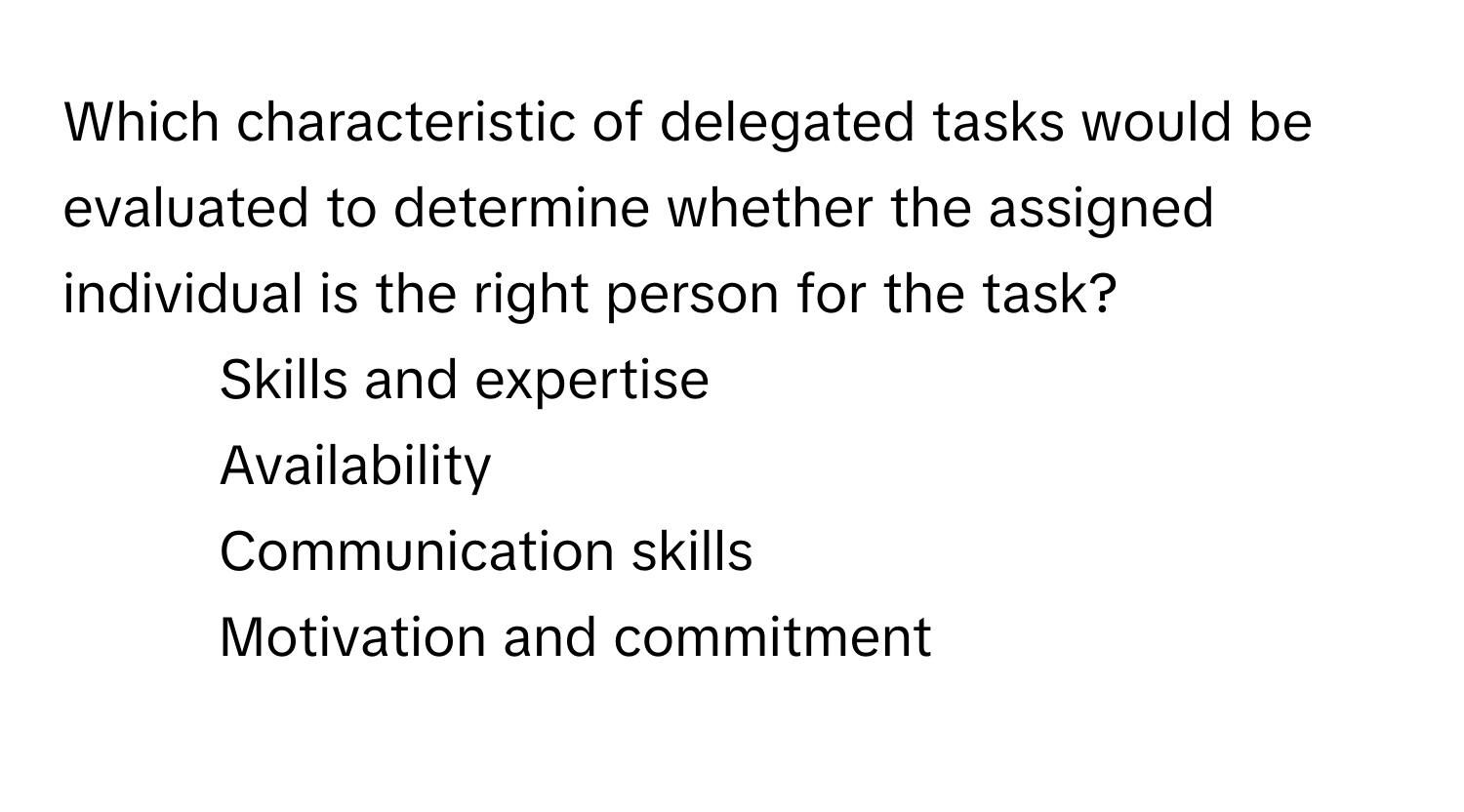 Which characteristic of delegated tasks would be evaluated to determine whether the assigned individual is the right person for the task?

1) Skills and expertise 
2) Availability 
3) Communication skills 
4) Motivation and commitment