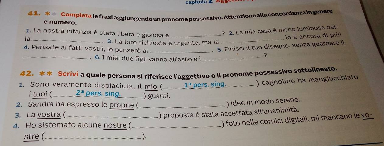 capitolo 2 Agge 
4 1. * * Completa le frasi aggiungendo un pronome possessivo. Attenzione alla concordanza in genere 
e numero. 
1. La nostra infanzia è stata libera e gioiosa e_ 
? 2. La mia casa è meno luminosa del- 
la 
lo è ancora di più! 
_、 3. La loro richiesta è urgente, ma la 
_ 
. 5. Finisci il tuo disegno, senza guardare il 
_ 4. Pensate ai fatti vostri, io penserò ai _? 
. 6. I miei due figli vanno all’asilo e i_ 
42. * * Scrivi a quale persona si riferisce l’aggettivo o il pronome possessivo sottolineato. 
1. Sono veramente dispiaciuta, il mio (_ 1^a pers. sing._ ) cagnolino ha mangiucchiato 
i tuoi (_ 2^a pers. sing._ ) guanti. 
2. Sandra ha espresso le proprie (_ 
) idee in modo sereno. 
3. La vostra (_ 
) proposta è stata accettata all'unanimità. 
4. Ho sistemato alcune nostre ( 
() foto nelle cornici digitali, mi mancano le vo- 
stre (_ ).