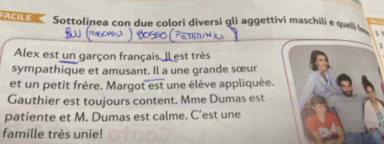 FACILE Sottolinea con due colori diversi gli aggettivi maschili e quelli fem 1 
1 
Alex est un garçon français. Il est très 
sympathique et amusant. Il a une grande sœur 
et un petit frère. Margot est une élève appliquée. 
Gauthier est toujours content. Mme Dumas est 
patiente et M. Dumas est calme. C’est une 
famille très unie!