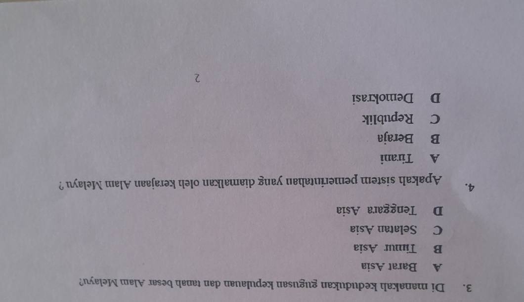 Di manakah kedudukan gugusan kepulauan dan tanah besar Alam Melayu?
A Barat Asia
B Timur Asia
C Selatan Asia
D Tenggara Asia
4. Apakah sistem pemerintahan yang diamalkan oleh kerajaan Alam Melayu ?
A Tirani
B Beraja
C Republik
D Demokrasi
2