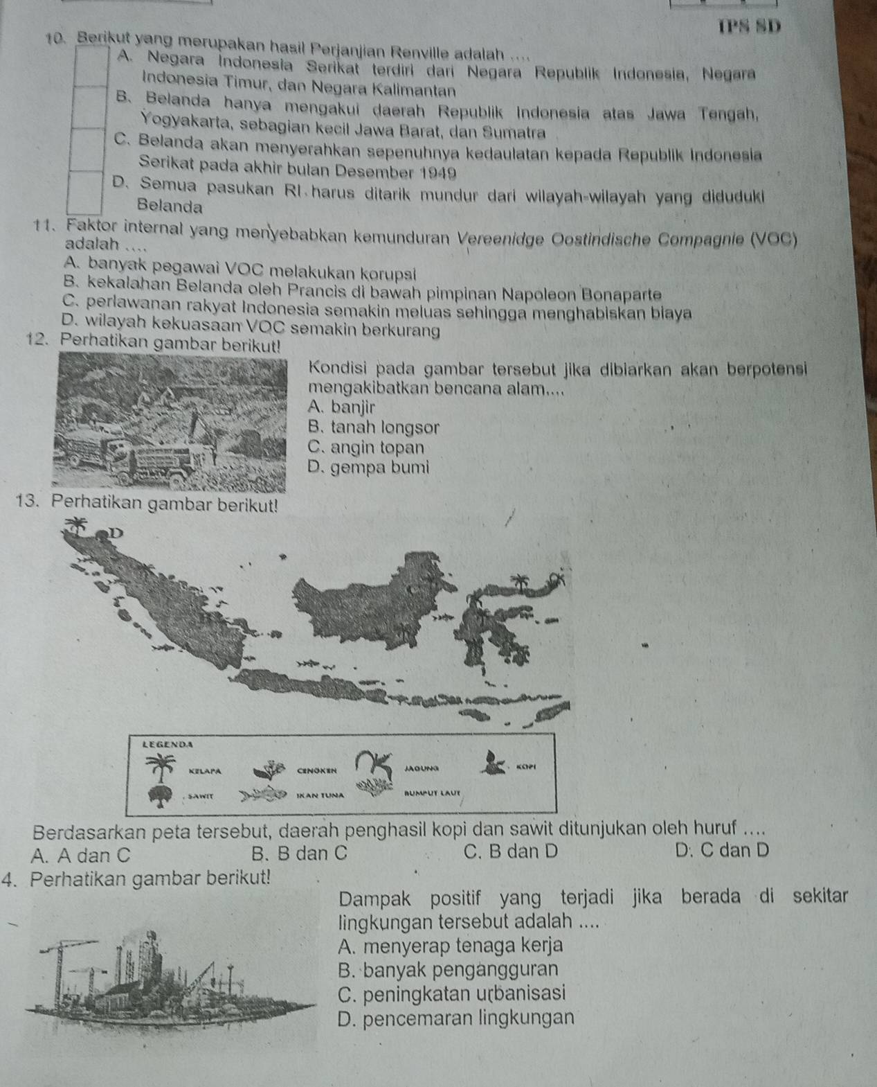 IPS SD
10. Berikut yang merupakan hasil Perjanjian Renville adalah ....
A. Negara İndonesia Serikat terdiri dari Negara Republik Indonesia, Negara
Indonesia Timur, dan Negara Kalimantan
B. Belanda hanya mengakui daerah Republik Indonesia atas Jawa Tengah,
Yogyakarta, sebagian kecil Jawa Barat, dan Sumatra
C. Belanda akan menyerahkan sepenuhnya kedaulatan kepada Republik Indonesia
Serikat pada akhir bulan Desember 1949
D. Semua pasukan R1.harus ditarik mundur dari wilayah-wilayah yang diduduki
Belanda
11. Faktor internal yang menyebabkan kemunduran Vereenidge Oostindische Compagnie (VOC)
adalah ....
A. banyak pegawai VOC melakukan korupsi
B. kekalahan Belanda oleh Prancis di bawah pimpinan Napoleon Bonaparte
C. perlawanan rakyat Indonesia semakin meluas sehingga menghabiskan biaya
D. wilayah kekuasaan VOC semakin berkurang
12. Perhatikan gambar berikut!
Kondisi pada gambar tersebut jika dibiarkan akan berpotensi
mengakibatkan bencana alam....
A. banjir
B. tanah longsor
C. angin topan
D. gempa bumi
13. P
Berdasarkan peta tersebut, daerah penghasil kopi dan sawit ditunjukan oleh huruf ....
A. A dan C B. B dan C C. B dan D D. C dan D
4. Perhatikan gambar berikut!
Dampak positif yang terjadi jika berada di sekitar
lingkungan tersebut adalah ....
A. menyerap tenaga kerja
B. banyak pengangguran
C. peningkatan uɽbanisasi
D. pencemaran lingkungan