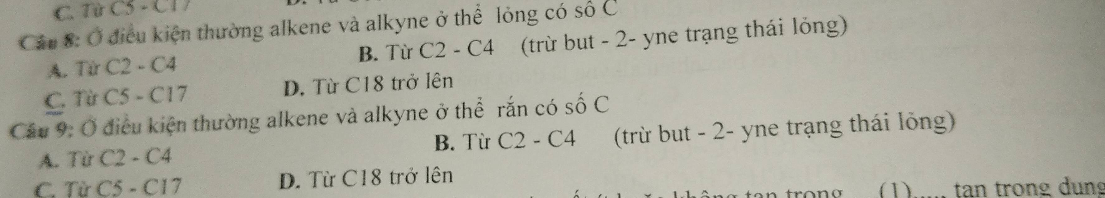 C. Từ C3-C
Cầu 8: Ở điều kiện thường alkene và alkyne ở thể lỏng có SOC 
B. Từ C2-C4 (trừ but - 2 - yne trạng thái lỏng)
A. Từ C2-C4
C. Từ C5-C17 D. Từ C18 trở lên
Câu 9: Ở điều kiện thường alkene và alkyne ở thể rắn có số C
A. Từ C2-C4 (trừ but - 2 - yne trạng thái lỏng)
B. Từ C2-C4
C. Từ C5-C17 D. Từ C18 trở lên
(1) tan trong dung