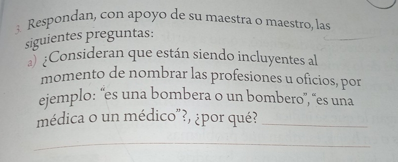 Respondan, con apoyo de su maestra o maestro, las 
siguientes preguntas: 
a) ¿Consideran que están siendo incluyentes al 
momento de nombrar las profesiones u oficios, por 
ejemplo: “es una bombera o un bombero”, “es una 
médica o un médico"?, ¿por qué?_ 
_